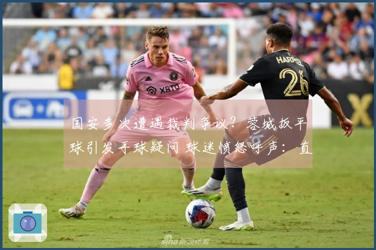 国安多次遭遇裁判争议？蓉城扳平球引发手球疑问 球迷愤怒呼声：直接降级算了