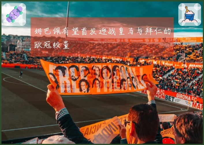 姆巴佩有望首发迎战皇马与拜仁的欧冠较量