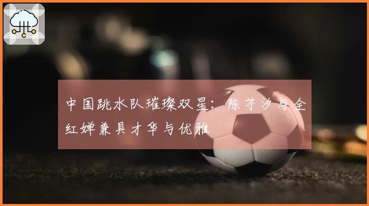 中国跳水队璀璨双星：陈芋汐与全红婵兼具才华与优雅