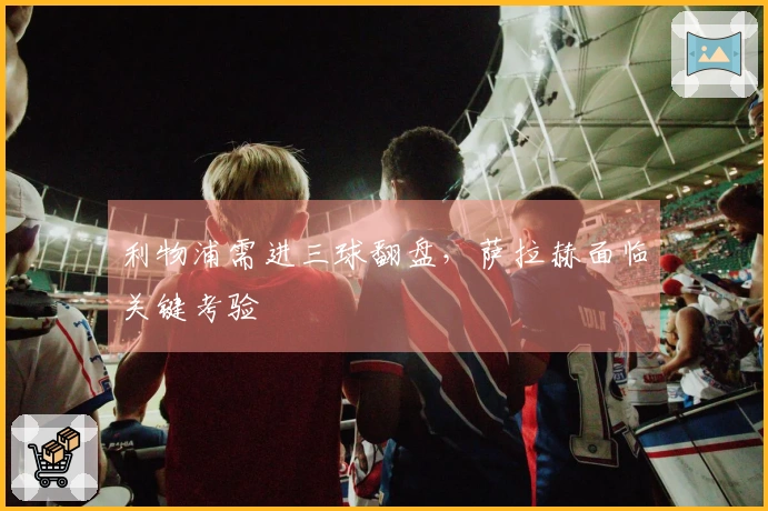 利物浦需进三球翻盘，萨拉赫面临关键考验