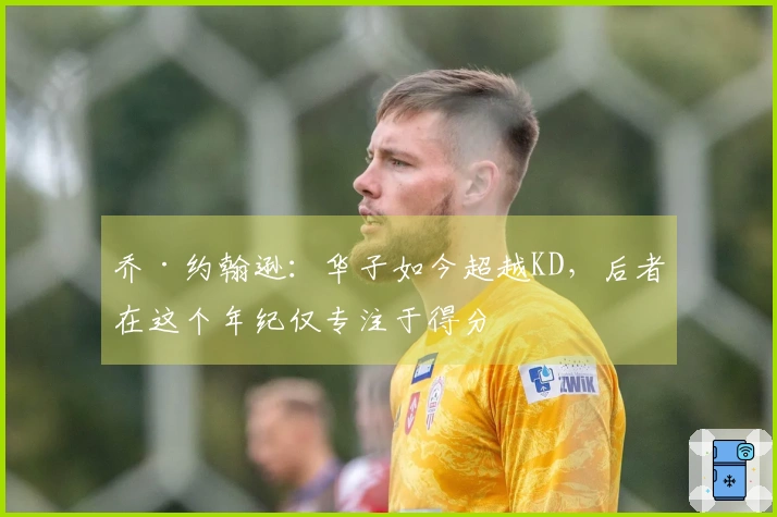 乔·约翰逊：华子如今超越KD，后者在这个年纪仅专注于得分