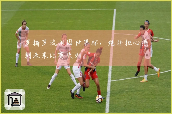 罗梅罗流泪因世界杯，绝非担心热刺未来比赛失利