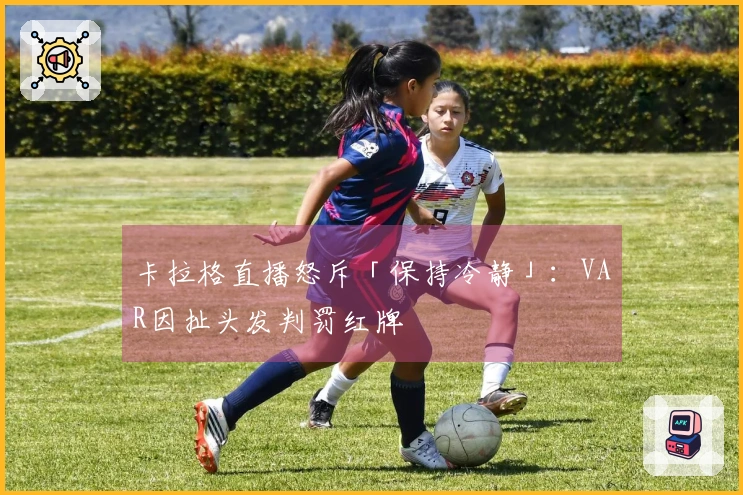 卡拉格直播怒斥「保持冷静」：VAR因扯头发判罚红牌