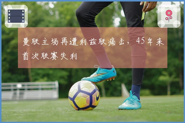 曼联主场再遭利兹联痛击，45年来首次联赛失利