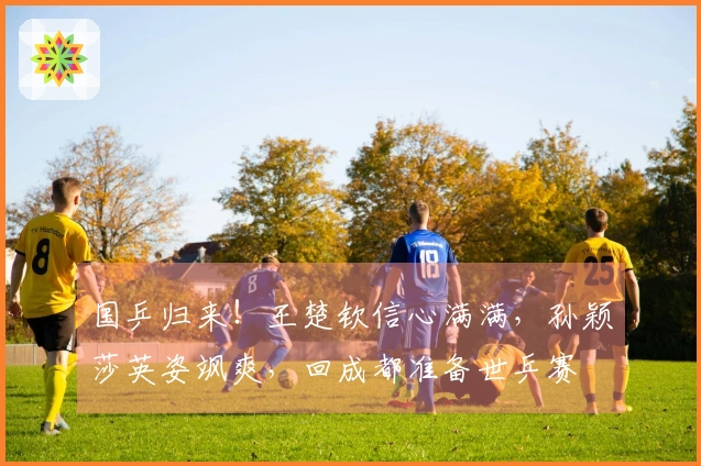 国乒归来！王楚钦信心满满，孙颖莎英姿飒爽，回成都准备世乒赛