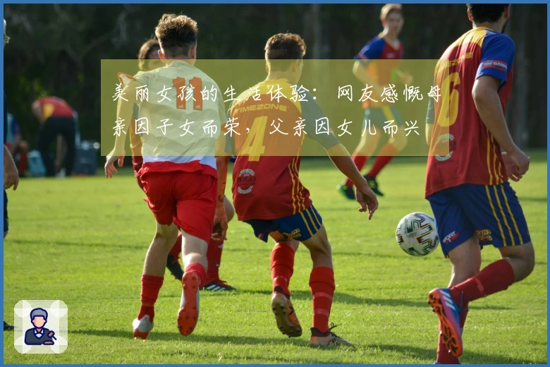 美丽女孩的生活体验：网友感慨母亲因子女而荣，父亲因女儿而兴