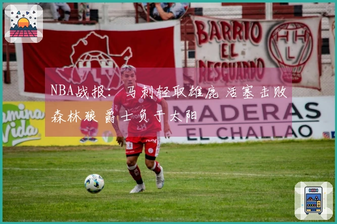 NBA战报：马刺轻取雄鹿 活塞击败森林狼 爵士负于太阳